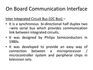 On Board Communication Interface
Inter Integrated Circuit Bus (I2C Bus) –
• It is a synchronous bi-directional half duplex two
  –wire serial bus which provides communication
  link between integrated circuits.
• It was designed by Philips Semiconductors in
  1980s.
• It was developed to provide an easy way of
  connection between a microprocessor /
  microcontroller system and peripheral chips in
  television sets.
 
