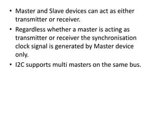 • Master and Slave devices can act as either
  transmitter or receiver.
• Regardless whether a master is acting as
  transmitter or receiver the synchronisation
  clock signal is generated by Master device
  only.
• I2C supports multi masters on the same bus.
 