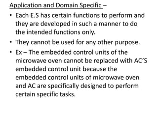 Application and Domain Specific –
• Each E.S has certain functions to perform and
  they are developed in such a manner to do
  the intended functions only.
• They cannot be used for any other purpose.
• Ex – The embedded control units of the
  microwave oven cannot be replaced with AC’S
  embedded control unit because the
  embedded control units of microwave oven
  and AC are specifically designed to perform
  certain specific tasks.
 
