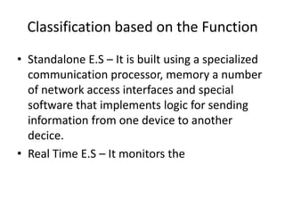 Classification based on the Function
• Standalone E.S – It is built using a specialized
  communication processor, memory a number
  of network access interfaces and special
  software that implements logic for sending
  information from one device to another
  decice.
• Real Time E.S – It monitors the
 