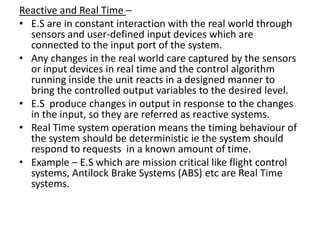 Reactive and Real Time –
• E.S are in constant interaction with the real world through
  sensors and user-defined input devices which are
  connected to the input port of the system.
• Any changes in the real world care captured by the sensors
  or input devices in real time and the control algorithm
  running inside the unit reacts in a designed manner to
  bring the controlled output variables to the desired level.
• E.S produce changes in output in response to the changes
  in the input, so they are referred as reactive systems.
• Real Time system operation means the timing behaviour of
  the system should be deterministic ie the system should
  respond to requests in a known amount of time.
• Example – E.S which are mission critical like flight control
  systems, Antilock Brake Systems (ABS) etc are Real Time
  systems.
 