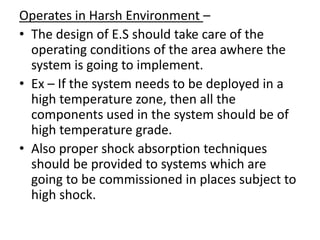 Operates in Harsh Environment –
• The design of E.S should take care of the
  operating conditions of the area awhere the
  system is going to implement.
• Ex – If the system needs to be deployed in a
  high temperature zone, then all the
  components used in the system should be of
  high temperature grade.
• Also proper shock absorption techniques
  should be provided to systems which are
  going to be commissioned in places subject to
  high shock.
 