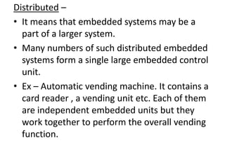 Distributed –
• It means that embedded systems may be a
  part of a larger system.
• Many numbers of such distributed embedded
  systems form a single large embedded control
  unit.
• Ex – Automatic vending machine. It contains a
  card reader , a vending unit etc. Each of them
  are independent embedded units but they
  work together to perform the overall vending
  function.
 
