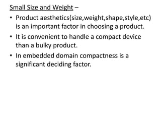Small Size and Weight –
• Product aesthetics(size,weight,shape,style,etc)
  is an important factor in choosing a product.
• It is convenient to handle a compact device
  than a bulky product.
• In embedded domain compactness is a
  significant deciding factor.
 