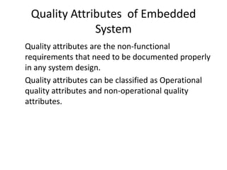 Quality Attributes of Embedded
              System
Quality attributes are the non-functional
requirements that need to be documented properly
in any system design.
Quality attributes can be classified as Operational
quality attributes and non-operational quality
attributes.
 