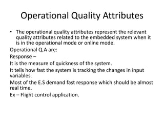 Operational Quality Attributes
• The operational quality attributes represent the relevant
    quality attributes related to the embedded system when it
    is in the operational mode or online mode.
Operational Q.A are:
Response –
It is the measure of quickness of the system.
It tells how fast the system is tracking the changes in input
variables.
Most of the E.S demand fast response which should be almost
real time.
Ex – Flight control application.
 
