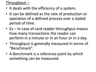 Throughput –
• It deals with the efficiency of a system.
• It can be defined as the rate of production or
  operation of a defined process over a stated
  period of time.
• Ex – In case of card reader throughput means
  how many transactions the reader can
  perform in a minute or in an hour or in a day.
• Throughput is generally measured in terms of
  “Benchmark”.
• A Benchmark is a reference point by which
  something can be measured.
 