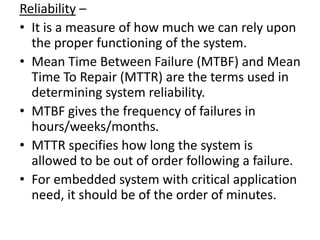 Reliability –
• It is a measure of how much we can rely upon
  the proper functioning of the system.
• Mean Time Between Failure (MTBF) and Mean
  Time To Repair (MTTR) are the terms used in
  determining system reliability.
• MTBF gives the frequency of failures in
  hours/weeks/months.
• MTTR specifies how long the system is
  allowed to be out of order following a failure.
• For embedded system with critical application
  need, it should be of the order of minutes.
 