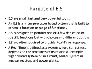 Purpose of E.S
• E.S are small, fast and very powerful tools.
• An E.S is a micro-processor based system that is built to
  control a function or range of functions .
• E.S is designed to perform one or a few dedicated or
  specific functions but with choices and different options.
• E.S are often required to provide Real-Time response.
• A Real-Time is defined as a system whose correctness
  depends on the timeliness of its response. Example –
  flight control system of an aircraft, sensor system in
  nuclear reactors and power plants.
 