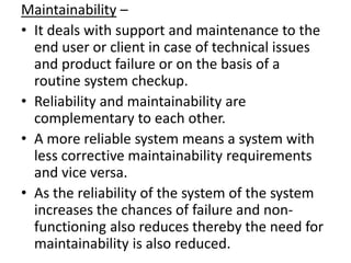 Maintainability –
• It deals with support and maintenance to the
  end user or client in case of technical issues
  and product failure or on the basis of a
  routine system checkup.
• Reliability and maintainability are
  complementary to each other.
• A more reliable system means a system with
  less corrective maintainability requirements
  and vice versa.
• As the reliability of the system of the system
  increases the chances of failure and non-
  functioning also reduces thereby the need for
  maintainability is also reduced.
 