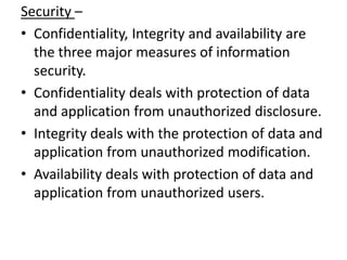 Security –
• Confidentiality, Integrity and availability are
  the three major measures of information
  security.
• Confidentiality deals with protection of data
  and application from unauthorized disclosure.
• Integrity deals with the protection of data and
  application from unauthorized modification.
• Availability deals with protection of data and
  application from unauthorized users.
 