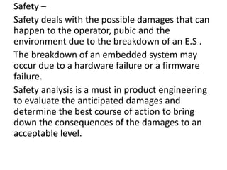 Safety –
Safety deals with the possible damages that can
happen to the operator, pubic and the
environment due to the breakdown of an E.S .
The breakdown of an embedded system may
occur due to a hardware failure or a firmware
failure.
Safety analysis is a must in product engineering
to evaluate the anticipated damages and
determine the best course of action to bring
down the consequences of the damages to an
acceptable level.
 
