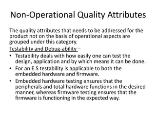 Non-Operational Quality Attributes
The quality attributes that needs to be addressed for the
product not on the basis of operational aspects are
grouped under this category.
Testability and Debug-ability –
• Testability deals with how easily one can test the
  design, application and by which means it can be done.
• For an E.S testability is applicable to both the
  embedded hardware and firmware.
• Embedded hardware testing ensures that the
  peripherals and total hardware functions in the desired
  manner, whereas firmware testing ensures that the
  firmware is functioning in the expected way.
 