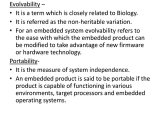 Evolvability –
• It is a term which is closely related to Biology.
• It is referred as the non-heritable variation.
• For an embedded system evolvability refers to
  the ease with which the embedded product can
  be modified to take advantage of new firmware
  or hardware technology.
Portability-
• It is the measure of system independence.
• An embedded product is said to be portable if the
  product is capable of functioning in various
  environments, target processors and embedded
  operating systems.
 