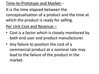 Time-to-Prototype and Market –
It is the time elapsed between the
conceptualisation of a product and the time at
which the product is ready for selling.
Per Unit Cost and Revenue –
• Cost is a factor which is closely monitored by
   both end user and product manufacturer.
• Any failure to position the cost of a
   commercial product at a nominal rate may
   lead to the failure of the product in the
   market.
 