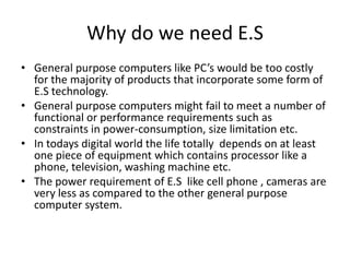Why do we need E.S
• General purpose computers like PC’s would be too costly
  for the majority of products that incorporate some form of
  E.S technology.
• General purpose computers might fail to meet a number of
  functional or performance requirements such as
  constraints in power-consumption, size limitation etc.
• In todays digital world the life totally depends on at least
  one piece of equipment which contains processor like a
  phone, television, washing machine etc.
• The power requirement of E.S like cell phone , cameras are
  very less as compared to the other general purpose
  computer system.
 