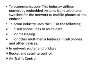 • Telecommunication- This industry utilizes
  numerous embedded systems from telephone
  switches for the network to mobile phones at the
  enduser.
• Telecom industry uses the E.S in the following:
 In Telephone lines to route data
 For messaging
 For other multimedia features in cell phones
  and other devices.
 In network router and bridges
 Rocket and satellite control.
 Air Traffic Control.
 
