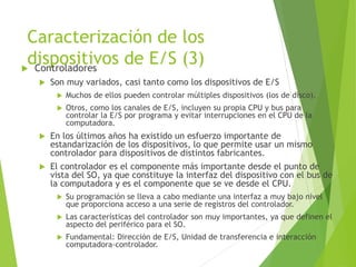Caracterización de los
dispositivos de E/S (3)
 Controladores
 Son muy variados, casi tanto como los dispositivos de E/S
 Muchos de ellos pueden controlar múltiples dispositivos (los de disco).
 Otros, como los canales de E/S, incluyen su propia CPU y bus para
controlar la E/S por programa y evitar interrupciones en el CPU de la
computadora.
 En los últimos años ha existido un esfuerzo importante de
estandarización de los dispositivos, lo que permite usar un mismo
controlador para dispositivos de distintos fabricantes.
 El controlador es el componente más importante desde el punto de
vista del SO, ya que constituye la interfaz del dispositivo con el bus de
la computadora y es el componente que se ve desde el CPU.
 Su programación se lleva a cabo mediante una interfaz a muy bajo nivel
que proporciona acceso a una serie de registros del controlador.
 Las características del controlador son muy importantes, ya que definen el
aspecto del periférico para el SO.
 Fundamental: Dirección de E/S, Unidad de transferencia e interacción
computadora-controlador.
 