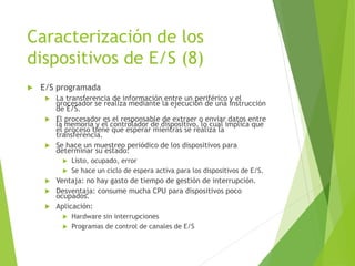 Caracterización de los
dispositivos de E/S (8)
 E/S programada
 La transferencia de información entre un periférico y el
procesador se realiza mediante la ejecución de una instrucción
de E/S.
 El procesador es el responsable de extraer o enviar datos entre
la memoria y el controlador de dispositivo, lo cual implica que
el proceso tiene que esperar mientras se realiza la
transferencia.
 Se hace un muestreo periódico de los dispositivos para
determinar su estado:
 Listo, ocupado, error
 Se hace un ciclo de espera activa para los dispositivos de E/S.
 Ventaja: no hay gasto de tiempo de gestión de interrupción.
 Desventaja: consume mucha CPU para dispositivos poco
ocupados.
 Aplicación:
 Hardware sin interrupciones
 Programas de control de canales de E/S
 