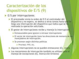 Caracterización de los
dispositivos de E/S (9)
 E/S por interrupciones
 El procesador envía la orden de E/S al controlador del
dispositivo y no espera, se dedica a otras tareas hasta que le
llega una interrupción del dispositivo que indica que se ha
realizado la operación solicitada.
 El gestor de interrupciones recibe y maneja la interrupción
 Enmascarables para ignorar o retrasar interrupciones
 El vector de interrupción tiene las direcciones de memoria de los
manejadores de interrupción.
 Se procesan según distintas políticas
 Prioridad, FIFO, etc.
 Algunas interrupciones no se pueden enmascarar (Ej. reset)
 Los mecanismos de interrupción también se utilizan para el
manejo de excepciones (Ej. Instrucción Errónea)
 
