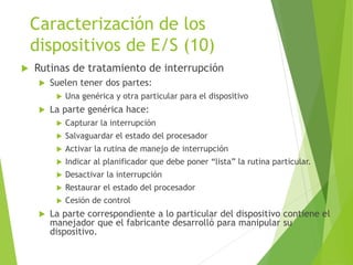 Caracterización de los
dispositivos de E/S (10)
 Rutinas de tratamiento de interrupción
 Suelen tener dos partes:
 Una genérica y otra particular para el dispositivo
 La parte genérica hace:
 Capturar la interrupción
 Salvaguardar el estado del procesador
 Activar la rutina de manejo de interrupción
 Indicar al planificador que debe poner “lista” la rutina particular.
 Desactivar la interrupción
 Restaurar el estado del procesador
 Cesión de control
 La parte correspondiente a lo particular del dispositivo contiene el
manejador que el fabricante desarrolló para manipular su
dispositivo.
 