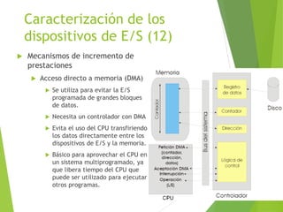 Caracterización de los
dispositivos de E/S (12)
 Mecanismos de incremento de
prestaciones
 Acceso directo a memoria (DMA)
 Se utiliza para evitar la E/S
programada de grandes bloques
de datos.
 Necesita un controlador con DMA
 Evita el uso del CPU transfiriendo
los datos directamente entre los
dispositivos de E/S y la memoria.
 Básico para aprovechar el CPU en
un sistema multiprogramado, ya
que libera tiempo del CPU que
puede ser utilizado para ejecutar
otros programas.
 
