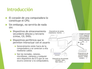 Introducción
 El corazón de una computadora lo
constituye el CPU.
 Sin embargo, no serviría de nada
sin:
 Dispositivos de almacenamiento
secundario (discos) y terciario
(cintas, CD, DVD).
 Dispositivos periféricos que le
permiten interactuar con el usuario
 Generalmente están fuera de la
computadora y se conectan a ella
mediante cables
 Son los teclados, ratones,
micrófonos, cámaras y cualquier
otro dispositivo de E/S que se nos
ocurra conectar a la computadora.
 