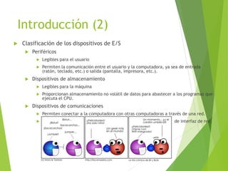 Introducción (2)
 Clasificación de los dispositivos de E/S
 Periféricos
 Legibles para el usuario
 Permiten la comunicación entre el usuario y la computadora, ya sea de entrada
(ratón, teclado, etc.) o salida (pantalla, impresora, etc.).
 Dispositivos de almacenamiento
 Legibles para la máquina
 Proporcionan almacenamiento no volátil de datos para abastecer a los programas que
ejecuta el CPU.
 Dispositivos de comunicaciones
 Permiten conectar a la computadora con otras computadoras a través de una red.
 Los dos dispositivos más importantes son los módem y las tarjetas de interfaz de red.
 