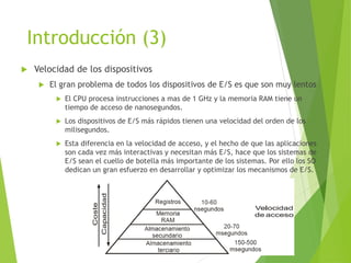 Introducción (3)
 Velocidad de los dispositivos
 El gran problema de todos los dispositivos de E/S es que son muy lentos
 El CPU procesa instrucciones a mas de 1 GHz y la memoria RAM tiene un
tiempo de acceso de nanosegundos.
 Los dispositivos de E/S más rápidos tienen una velocidad del orden de los
milisegundos.
 Esta diferencia en la velocidad de acceso, y el hecho de que las aplicaciones
son cada vez más interactivas y necesitan más E/S, hace que los sistemas de
E/S sean el cuello de botella más importante de los sistemas. Por ello los SO
dedican un gran esfuerzo en desarrollar y optimizar los mecanismos de E/S.
 
