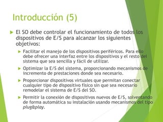 Introducción (5)
 El SO debe controlar el funcionamiento de todos los
dispositivos de E/S para alcanzar los siguientes
objetivos:
 Facilitar el manejo de los dispositivos periféricos. Para ello
debe ofrecer una interfaz entre los dispositivos y el resto del
sistema que sea sencilla y fácil de utilizar.
 Optimizar la E/S del sistema, proporcionando mecanismos de
incremento de prestaciones donde sea necesario.
 Proporcionar dispositivos virtuales que permitan conectar
cualquier tipo de dispositivo físico sin que sea necesario
remodelar el sistema de E/S del SO.
 Permitir la conexión de dispositivos nuevos de E/S, solventando
de forma automática su instalación usando mecanismos del tipo
plug&play.
 