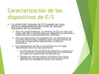 Caracterización de los
dispositivos de E/S
 La visión del sistema de E/S puede ser muy
distinta dependiendo del nivel de detalle
necesario en su estudio.
 Para los programadores, el sistema de E/S es una caja
negra que lee y escribe datos en dispositivos externos a
través de una funcionalidad bien definida.
 Para los fabricantes de dispositivos, un dispositivo es
un instrumento muy complejo que incluye cientos de
miles de componentes electrónicos o electro-
mecánicos.
 Los diseñadores de SO se encuentran en un lugar
intermedio entre los dos anteriores
 Les interesa la funcionalidad del dispositivo, aunque a un
nivel de detalle mucho más grande que la funcionalidad
que espera el programador de aplicaciones.
 También les interesa conocer la interfaz física de los
dispositivos y su comportamiento interno para poder
optimizar los métodos de acceso a los mismos.
 