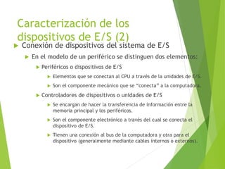 Caracterización de los
dispositivos de E/S (2)
 Conexión de dispositivos del sistema de E/S
 En el modelo de un periférico se distinguen dos elementos:
 Periféricos o dispositivos de E/S
 Elementos que se conectan al CPU a través de la unidades de E/S.
 Son el componente mecánico que se “conecta” a la computadora.
 Controladores de dispositivos o unidades de E/S
 Se encargan de hacer la transferencia de información entre la
memoria principal y los periféricos.
 Son el componente electrónico a través del cual se conecta el
dispositivo de E/S.
 Tienen una conexión al bus de la computadora y otra para el
dispositivo (generalmente mediante cables internos o externos).
 