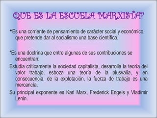 QUE ES LA ESCUELA MARXISTA? * Es una corriente de pensamiento de carácter social y económico, que pretende dar al socialismo una base científica. *Es una doctrina que entre algunas de sus contribuciones se encuentran:  Estudia críticamente la sociedad capitalista, desarrolla la teoría del valor trabajo, esboza una teoría de la plusvalía, y en consecuencia, de la explotación, la fuerza de trabajo es una mercancía. Su principal exponente es Karl Marx, Frederick Engels y Vladimir Lenin. 