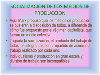 SOCIALIZACION DE LOS MEDIOS DE PRODUCCION Aquí Marx propuso que los medios de producción se pusieran a disposición de todos, a diferencia de cómo fue propuesto por el régimen capitalista, que fueran un medio colectivo. Lograda la socialización, el producto del trabajo de todos los integrantes sería repartido de acuerdo al trabajo realizado por cada uno. Individualismo y producción en gran escala y división de trabajo son incompatibles. 