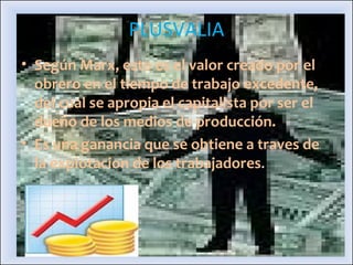 PLUSVALIA Según Marx, esto es el valor creado por el obrero en el tiempo de trabajo excedente, del cual se apropia el capitalista por ser el dueño de los medios de producción. Es una ganancia que se obtiene a traves de la explotacion de los trabajadores . 