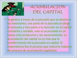 ACUMULACION DEL CAPITAL Se genera a traves de la plusvalía que se destina a las inversiones; una parte de la plusvalía se dirige al consumo y otra parte a la inversión en el capital constante y variable, esta es acumulada en un nuevo ciclo productivo y así sucesivamente. La acumulación del capital no es más que la transformación de la plusvalía en capital.  El imperialismo fue el proceso que marca la madurez del proceso de acumulación capitalista  