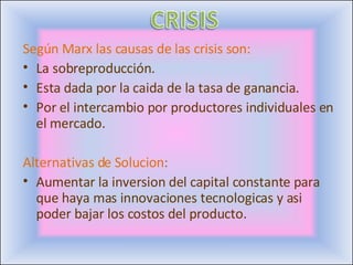 Según Marx las causas de las crisis son: La sobreproducción. Esta dada por la caida de la tasa de ganancia. Por el intercambio por productores individuales en el mercado. Alternativas de Solucion : Aumentar la inversion del capital constante para que haya mas innovaciones tecnologicas y asi poder bajar los costos del producto. 