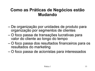 De organização por unidades de produto para organização por segmentos de clientes O foco passa de transações lucrativas para valor do cliente ao longo do tempo O foco passa dos resultados financeiros para os resultados do marketing O foco passa de acionistas para interessados Como as Práticas de Negócios estão Mudando Prática 1 