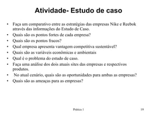 Atividade- Estudo de caso Faça um comparativo entre as estratégias das empresas Nike e Reebok através das informações do Estudo de Caso.  Quais são os pontos fortes de cada empresa? Quais são os pontos fracos? Qual empresa apresenta vantagem competitiva sustentável? Quais são as variáveis econômicas e ambientais Qual é o problema do estudo de caso. Faça uma análise dos dois atuais sites das empresas e respectivos produtos. No atual cenário, quais são as oportunidades para ambas as empresas? Quais são as ameaças para as empresas? Prática 1 