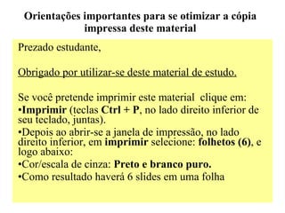 Orientações importantes para se otimizar a cópia impressa deste material Prezado estudante, Obrigado por utilizar-se deste material de estudo.   Se você pretende imprimir este material  clique em: Imprimir  (teclas  Ctrl + P , no lado direito inferior de seu teclado, juntas). Depois ao abrir-se a janela de impressão, no lado direito inferior, em  imprimir  selecione:  folhetos (6) , e logo abaixo: Cor/escala de cinza:  Preto e branco puro. Como resultado haverá 6 slides em uma folha 