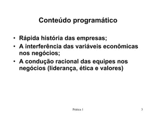 Conteúdo programático Rápida história das empresas; A interferência das variáveis econômicas nos negócios; A condução racional das equipes nos negócios (liderança, ética e valores) Prática 1 