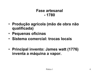 Fase artesanal - 1780 Produção agrícola (mão de obra não qualificada) Pequenas oficinas Sistema comercial: trocas locais Principal invento: James watt (1776) inventa a máquina a vapor.  Prática 1 