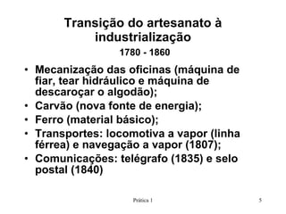Transição do artesanato à industrialização   1780 - 1860 Mecanização das oficinas (máquina de fiar, tear hidráulico e máquina de descaroçar o algodão); Carvão (nova fonte de energia); Ferro (material básico); Transportes: locomotiva a vapor (linha férrea) e navegação a vapor (1807); Comunicações: telégrafo (1835) e selo postal (1840) Prática 1 