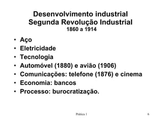 Desenvolvimento industrial  Segunda Revolução Industrial  1860 a 1914 Aço Eletricidade Tecnologia Automóvel (1880) e avião (1906) Comunicações: telefone (1876) e cinema Economia: bancos Processo: burocratização. Prática 1 