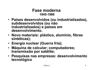 Fase moderna  1945-1980 Países desenvolvidos (ou industrializados), subdesenvolvidos (ou não industrializados) e países em desenvolvimento. Novo materiais: plástico, alumínio, fibras sintéticas); Energia nuclear (Guerra fria); Máquina de calcular; computadores; transmissão por satélite; Pesquisas nas empresas: desenvolvimento tecnológico Prática 1 