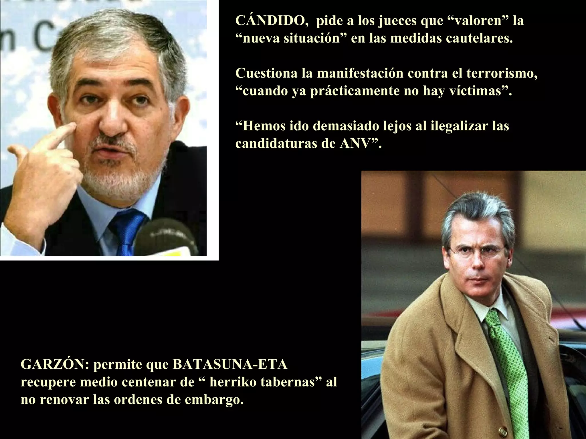 CÁNDIDO,  pide a los jueces que “valoren” la “nueva situación” en las medidas cautelares. Cuestiona la manifestación contra el terrorismo, “ cuando ya prácticamente no hay víctimas”. “ Hemos ido demasiado lejos al ilegalizar las candidaturas de ANV”. GARZÓN: permite que BATASUNA-ETA recupere medio centenar de “ herriko tabernas” al no renovar las ordenes de embargo.                                                                                    