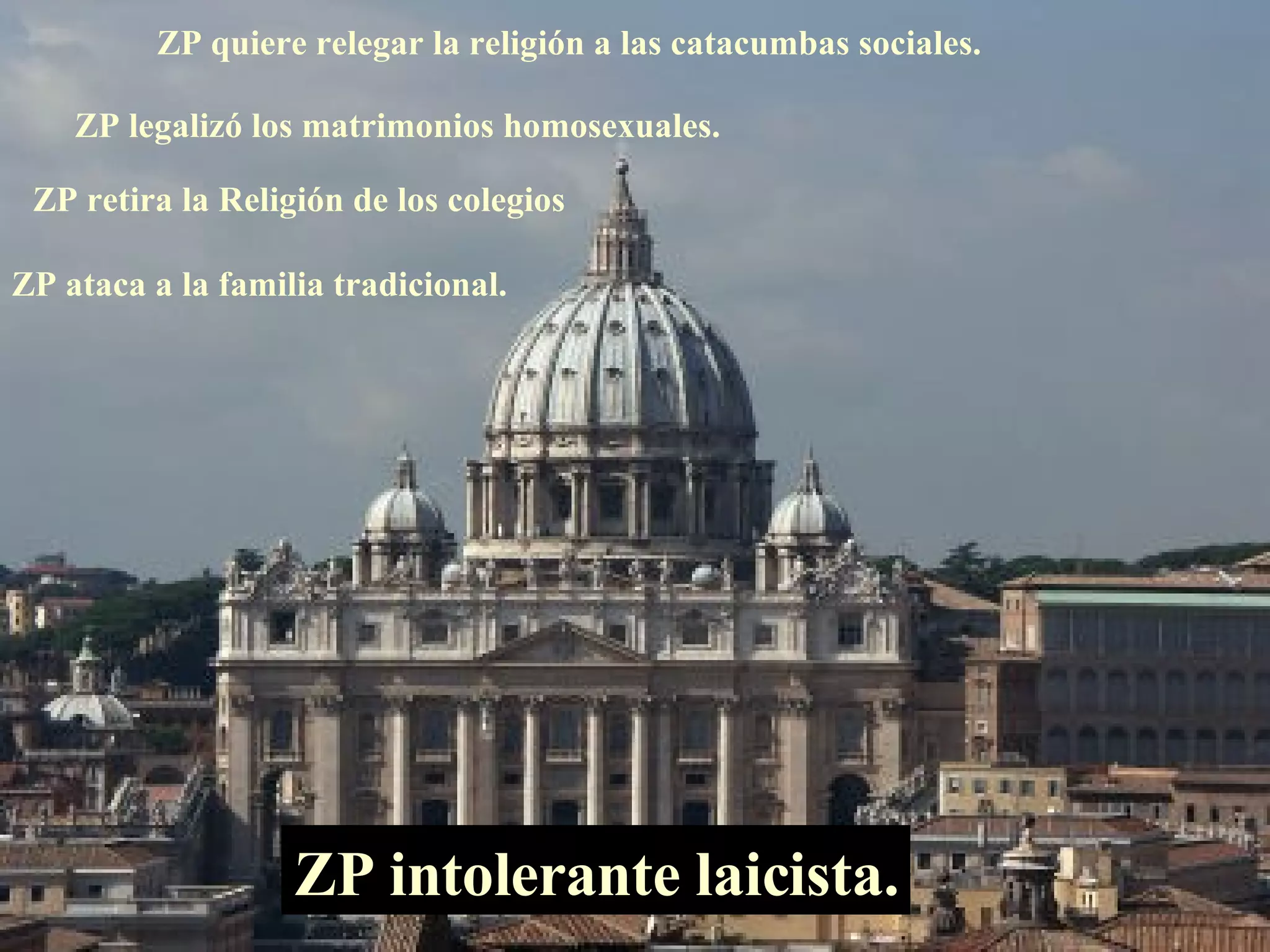 ZP quiere relegar la religión a las catacumbas sociales. ZP legalizó los matrimonios homosexuales. ZP intolerante laicista. ZP retira la Religión de los colegios ZP ataca a la familia tradicional. 