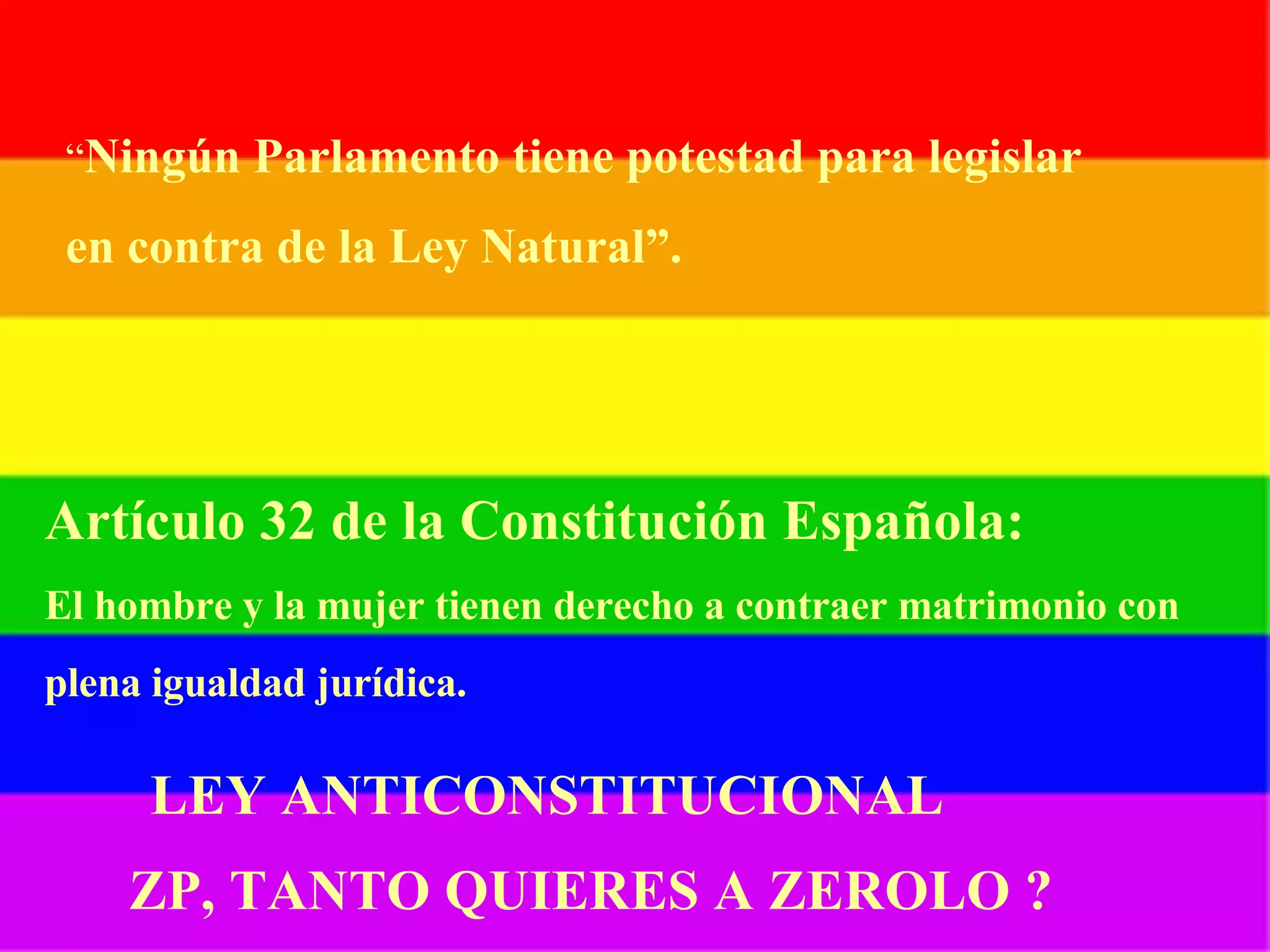 “ Ningún Parlamento tiene potestad para legislar en contra de la Ley Natural”. Artículo 32 de la Constitución Española: El hombre y la mujer tienen derecho a contraer matrimonio con   plena igualdad jurídica. LEY ANTICONSTITUCIONAL ZP, TANTO QUIERES A ZEROLO ? 