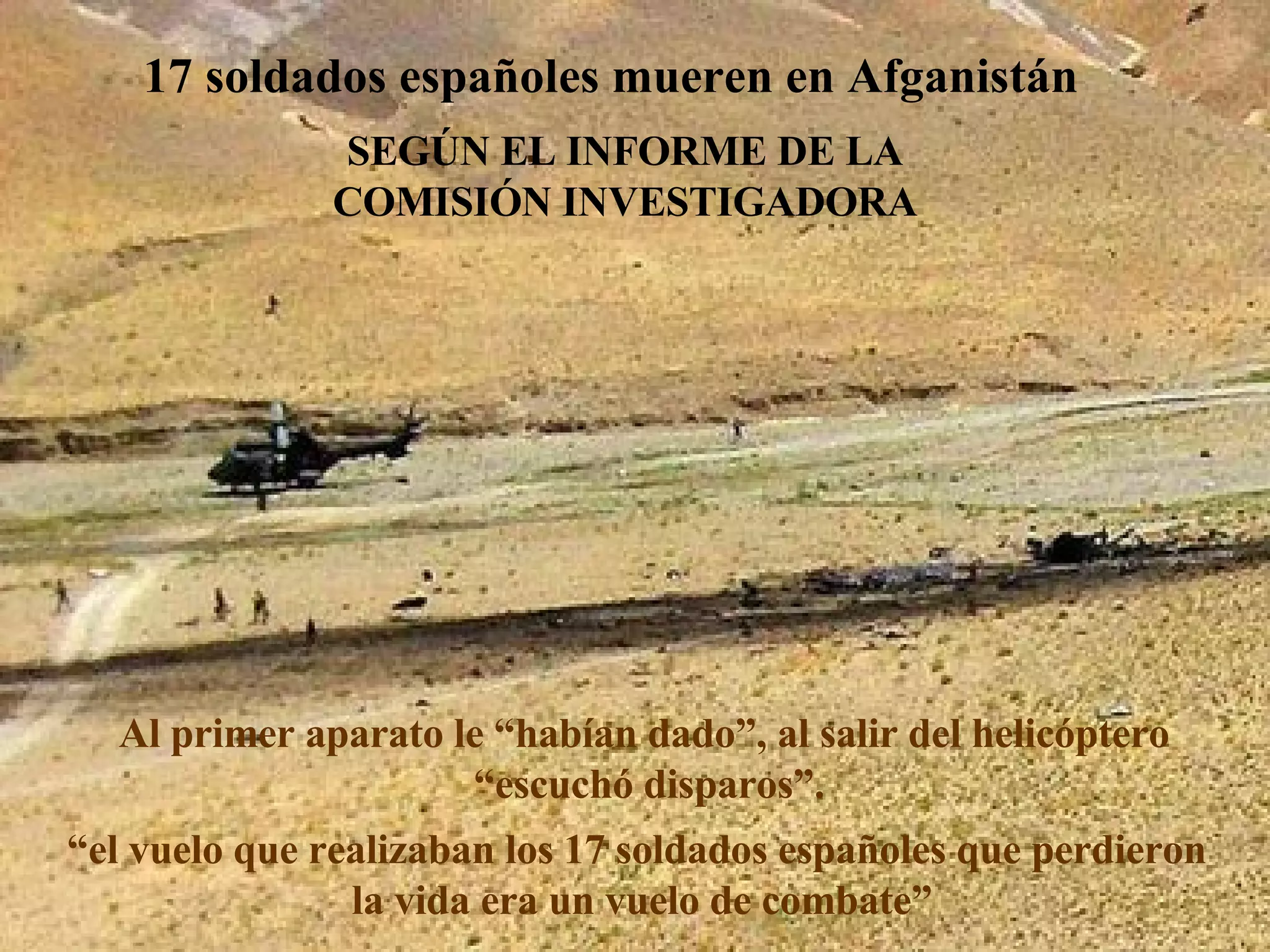 17 soldados españoles mueren en Afganistán Al primer aparato le “habían dado”, al salir del helicóptero  “ escuchó disparos”. “ el vuelo que realizaban los 17 soldados españoles que perdieron  la vida era un vuelo de combate” SEGÚN EL INFORME DE LA COMISIÓN INVESTIGADORA 