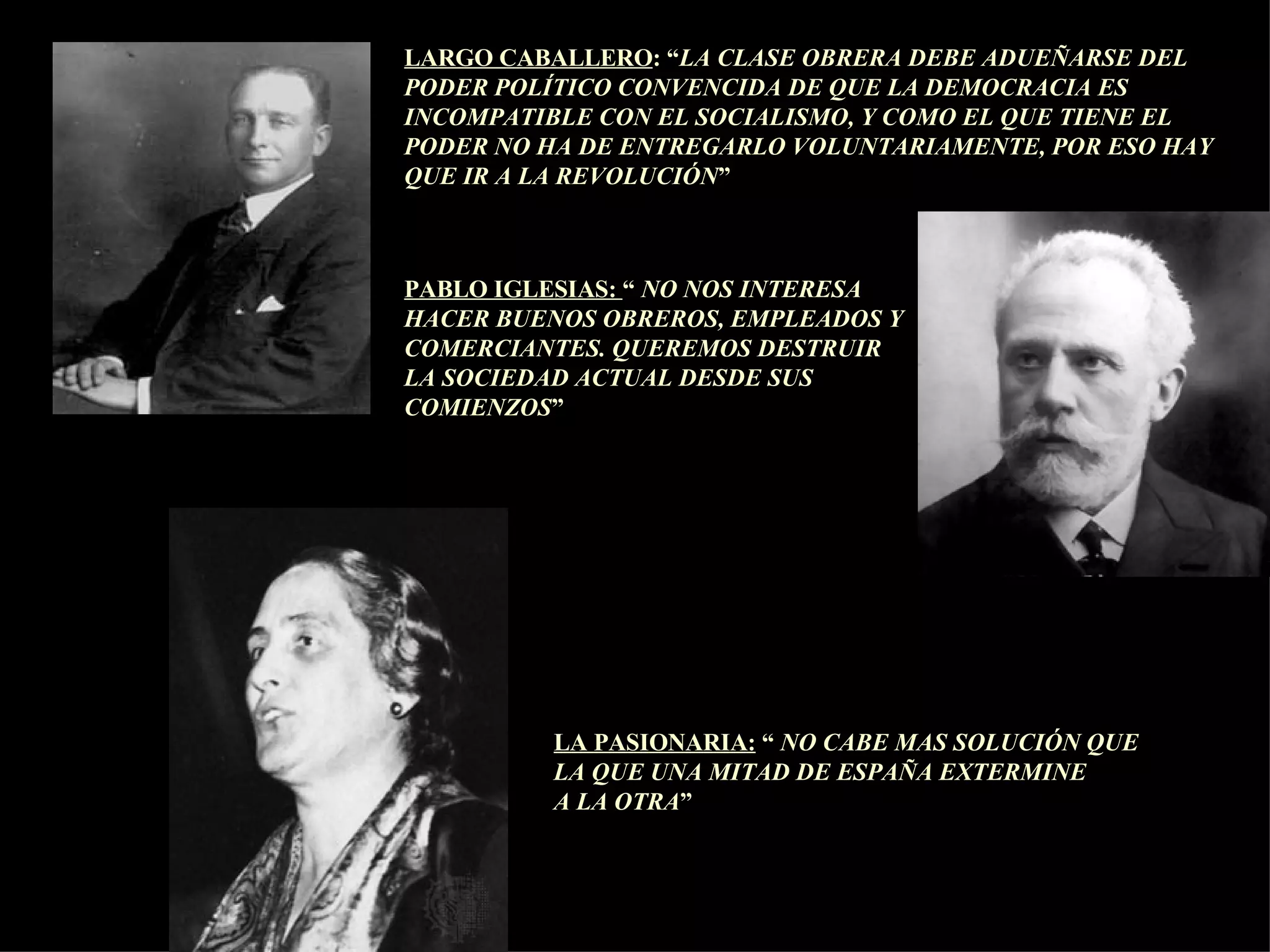 LARGO CABALLERO : “ LA CLASE OBRERA DEBE ADUEÑARSE DEL PODER POLÍTICO CONVENCIDA DE QUE LA DEMOCRACIA ES INCOMPATIBLE CON EL SOCIALISMO, Y COMO EL QUE TIENE EL PODER NO HA DE ENTREGARLO VOLUNTARIAMENTE, POR ESO HAY QUE IR A LA REVOLUCIÓN ” PABLO IGLESIAS:  “  NO NOS INTERESA  HACER BUENOS OBREROS, EMPLEADOS Y COMERCIANTES. QUEREMOS DESTRUIR LA SOCIEDAD ACTUAL DESDE SUS COMIENZOS ” LA PASIONARIA:  “  NO CABE MAS SOLUCIÓN QUE  LA QUE UNA MITAD DE ESPAÑA EXTERMINE  A LA OTRA ” 